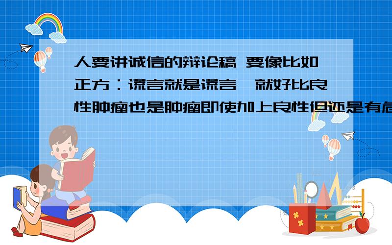 人要讲诚信的辩论稿 要像比如正方：谎言就是谎言、就好比良性肿瘤也是肿瘤即使加上良性但还是有危害的.(我下载的给删了之后就找不到了.）