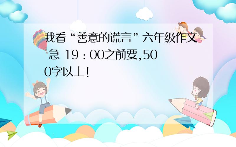 我看“善意的谎言”六年级作文 急 19：00之前要,500字以上!