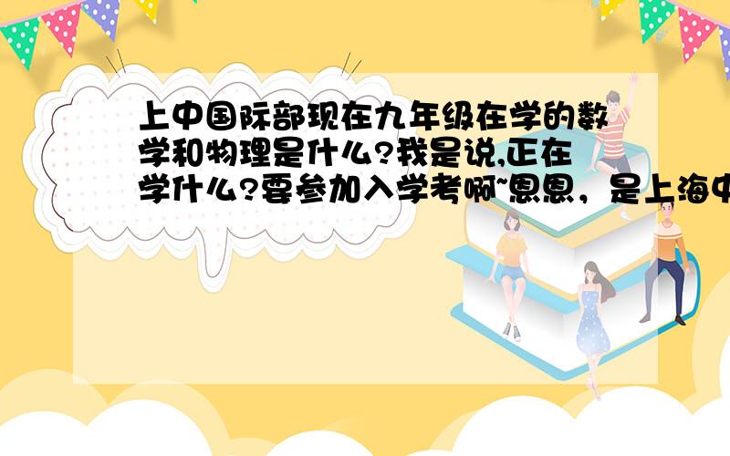 上中国际部现在九年级在学的数学和物理是什么?我是说,正在学什么?要参加入学考啊~恩恩，是上海中学国际部啊XD