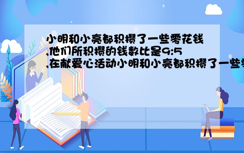 小明和小亮都积攒了一些零花钱,他们所积攒的钱数比是9:5,在献爱心活动小明和小亮都积攒了一些零花钱，他们所积攒的钱数比是9:在献爱心活动中，小明捐了56元，小亮捐了28元，这时他们