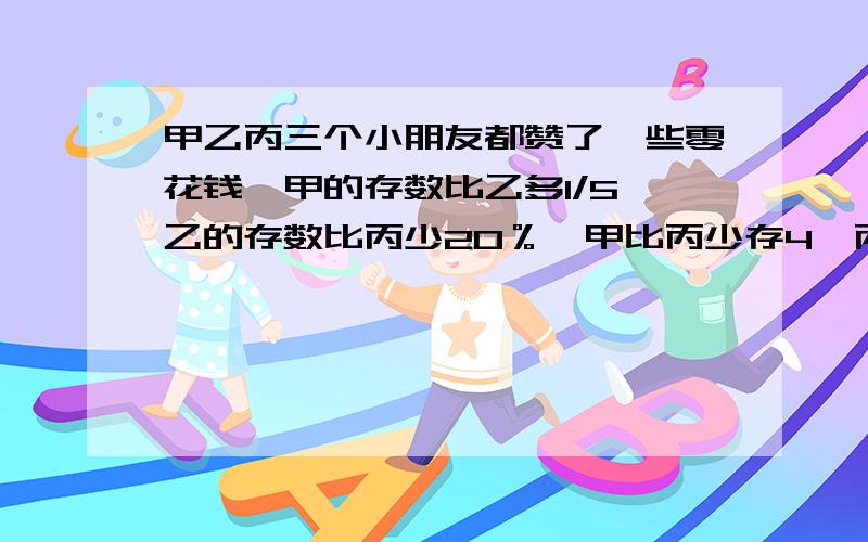 甲乙丙三个小朋友都赞了一些零花钱,甲的存数比乙多1/5,乙的存数比丙少20％,甲比丙少存4,丙存了多少元?