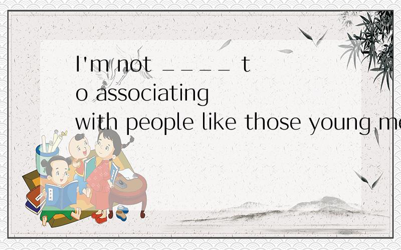 I'm not ____ to associating with people like those young men.A.accustomed B.adapted C.suitable D.willing选哪一个,