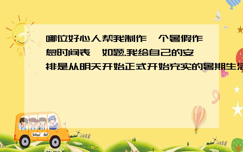 哪位好心人帮我制作一个暑假作息时间表,如题.我给自己的安排是从明天开始正式开始充实的暑期生活,在这里恳请各位哥哥姐姐按照要求帮我制作一份较为详细的作息表（要精确到时间）1.