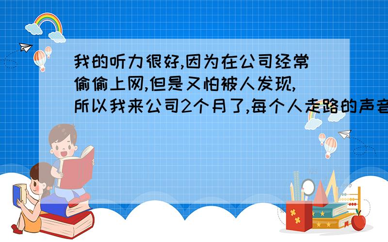 我的听力很好,因为在公司经常偷偷上网,但是又怕被人发现,所以我来公司2个月了,每个人走路的声音我都能辨别出来,不用看就知道领导有没有来