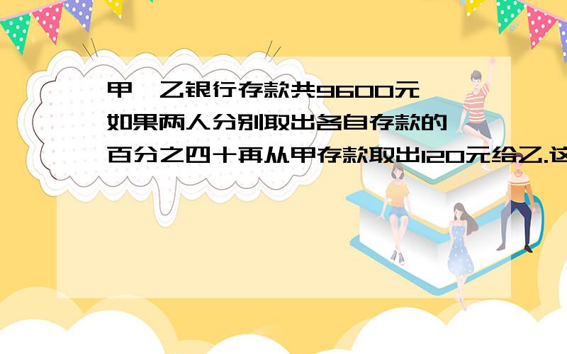 甲,乙银行存款共9600元,如果两人分别取出各自存款的一百分之四十再从甲存款取出120元给乙.这时两人存款相等,乙原有存款多少元