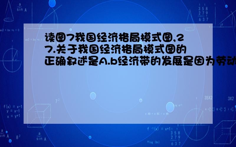 读图7我国经济格局模式图,27.关于我国经济格局模式图的正确叙述是A.b经济带的发展是因为劳动力资源丰富 B.经济最发达的是b经济带C.d经济带矿产资源、能源丰富 D.a经济带技术指向型工业发