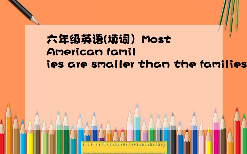 六年级英语(填词）Most American families are smaller than the families in other countries.Most American can families have one or two 1 and one or two children each.Children in the U.S.will 2 their parents’ home when they grow up.They usually