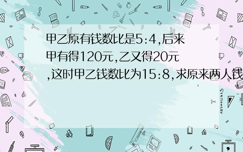 甲乙原有钱数比是5:4,后来甲有得120元,乙又得20元,这时甲乙钱数比为15:8,求原来两人钱数之和是多少?快