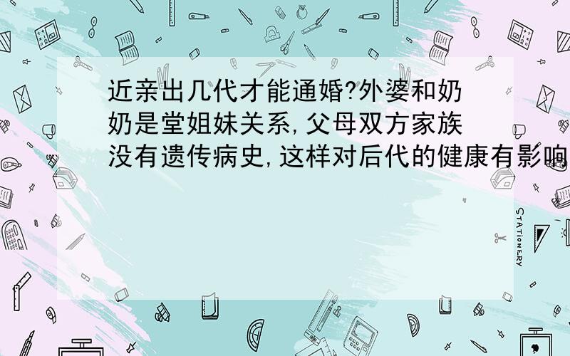 近亲出几代才能通婚?外婆和奶奶是堂姐妹关系,父母双方家族没有遗传病史,这样对后代的健康有影响吗?出几代才能通婚?