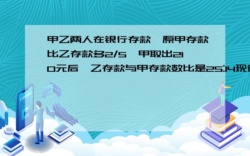 甲乙两人在银行存款,原甲存款比乙存款多2/5,甲取出210元后,乙存款与甲存款数比是25:14现价存款多少元?