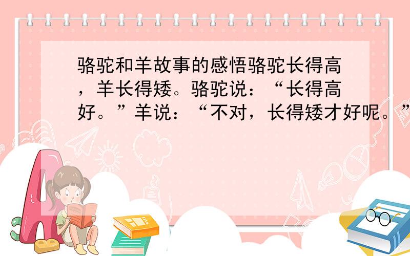 骆驼和羊故事的感悟骆驼长得高，羊长得矮。骆驼说：“长得高好。”羊说：“不对，长得矮才好呢。”骆驼说：“我可以做一件事，证明高比矮好。羊说：“我也可以做一件事，证明矮比