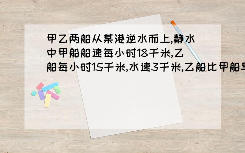 甲乙两船从某港逆水而上,静水中甲船船速每小时18千米,乙船每小时15千米,水速3千米,乙船比甲船早出发两小问几小时甲船追上乙船