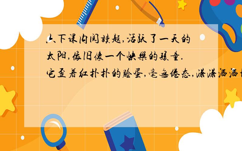 六下课内阅读题,活跃了一天的太阳,依旧像一个快乐的孩童.它歪着红扑扑的脸蛋,毫无倦态,潇潇洒洒地从身上抖落下赤朱丹彤,在大海上溅出无数夺目的亮点.于是,天和海都被它的笑颜感染了,