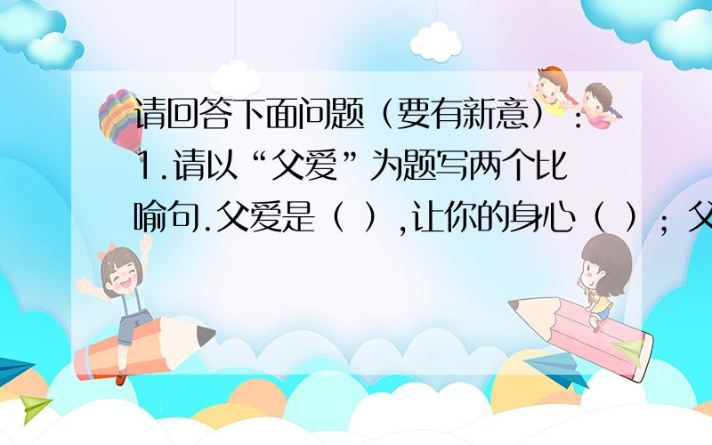 请回答下面问题（要有新意）：1.请以“父爱”为题写两个比喻句.父爱是（ ）,让你的身心（ ）；父爱是（ ）,让你的灵魂（ ）.2.请仿照例句再写一个句子.例句：春天鸟儿欢叫,夏天野花盛