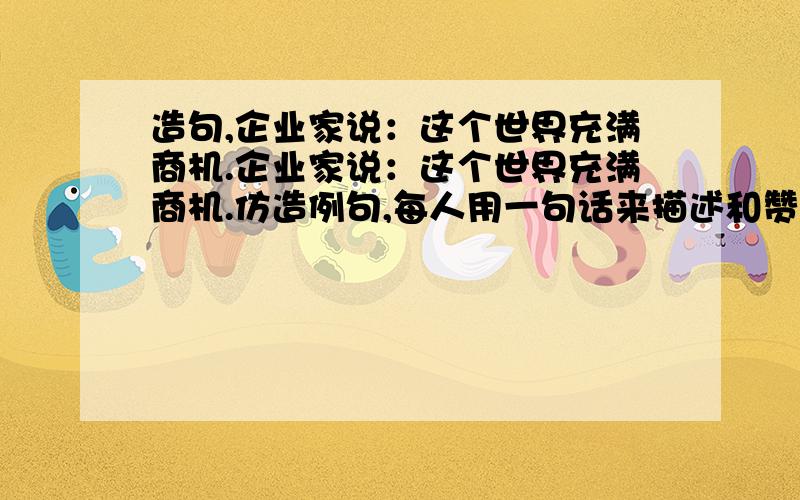 造句,企业家说：这个世界充满商机.企业家说：这个世界充满商机.仿造例句,每人用一句话来描述和赞美世界,要附合他们的身份,20字以内.文学家说：哲学家说：