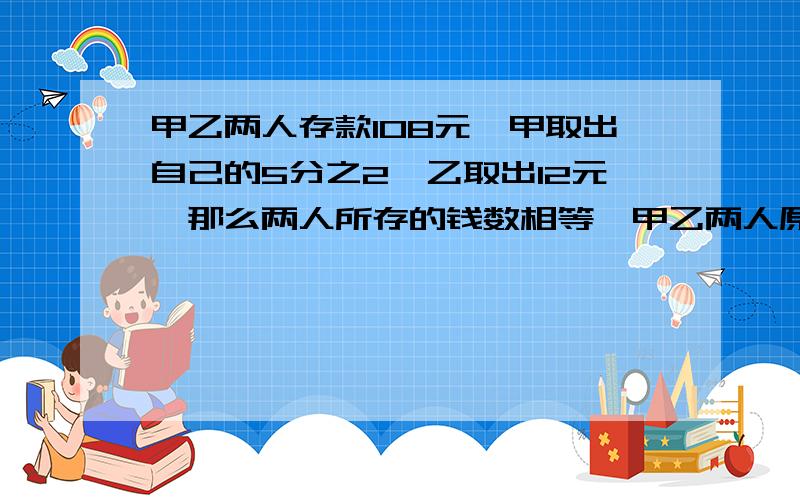 甲乙两人存款108元,甲取出自己的5分之2,乙取出12元,那么两人所存的钱数相等,甲乙两人原来各存多少元