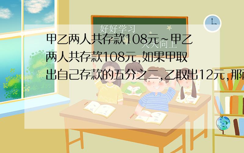 甲乙两人共存款108元～甲乙两人共存款108元,如果甲取出自己存款的五分之二,乙取出12元,那两人存的钱相等,甲乙原来存款多少元?