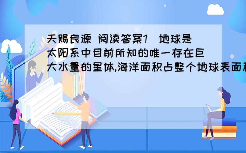 天赐良源 阅读答案1)地球是太阳系中目前所知的唯一存在巨大水量的星体,海洋面积占整个地球表面积的70.8％.浩瀚的海洋蕴躲着巨太的能源,这些能量包括潮汐能、盐差能、温差能等.在几种