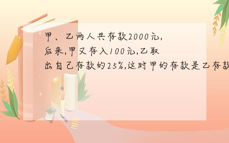 甲、乙两人共存款2000元,后来,甲又存入100元,乙取出自己存款的25%,这时甲的存款是乙存款的2倍现在两人共存款多少元