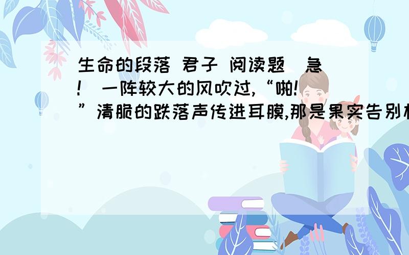 生命的段落 君子 阅读题(急!）一阵较大的风吹过,“啪!”清脆的跌落声传进耳膜,那是果实告别枝头的信号.秋到了.在漫漫的混沌的飘游中,蓦然听到节律的时钟敲响了第三季,逝者如斯,我心肃