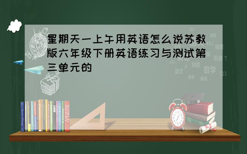 星期天一上午用英语怎么说苏教版六年级下册英语练习与测试第三单元的