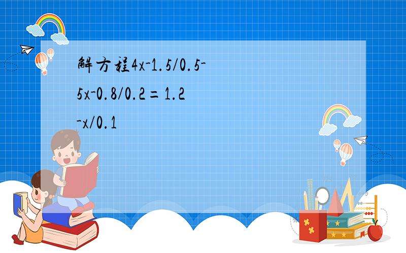 解方程4x-1.5/0.5-5x-0.8/0.2=1.2-x/0.1