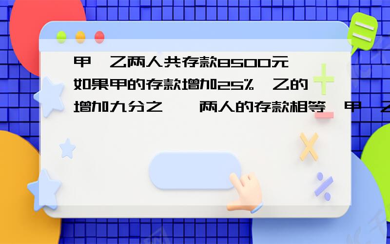 甲,乙两人共存款8500元,如果甲的存款增加25%,乙的增加九分之一,两人的存款相等,甲'乙两人原来各存款多少元谁能回答我啊!急用