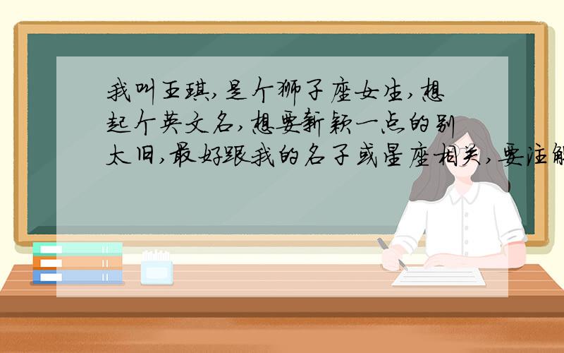 我叫王琪,是个狮子座女生,想起个英文名,想要新颖一点的别太旧,最好跟我的名子或星座相关,要注解谢咯~