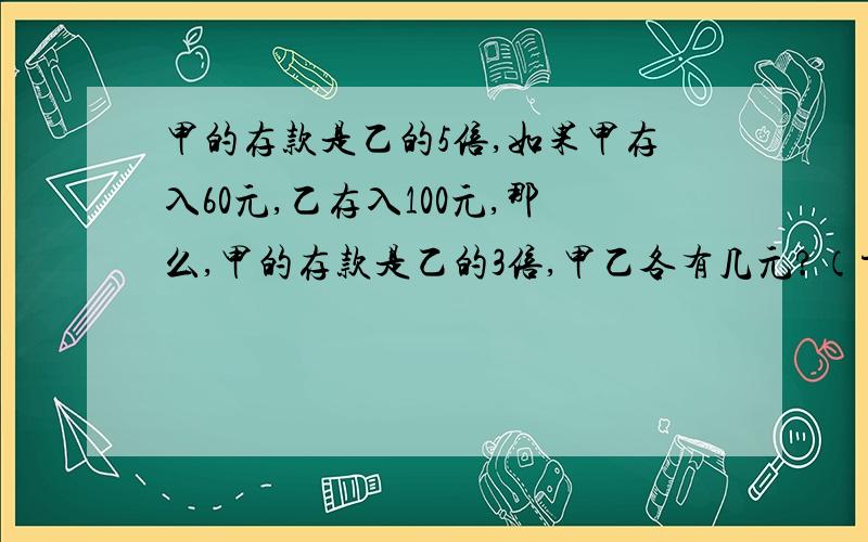 甲的存款是乙的5倍,如果甲存入60元,乙存入100元,那么,甲的存款是乙的3倍,甲乙各有几元?（方程解）