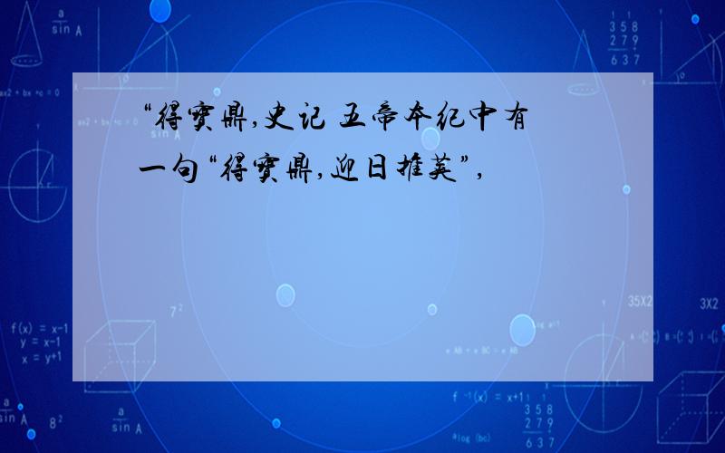 “得宝鼎,史记 五帝本纪中有一句“得宝鼎,迎日推荚”,