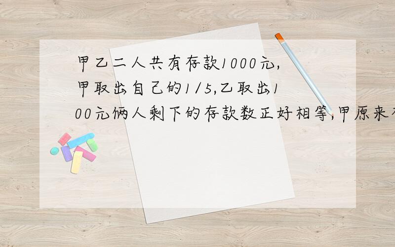 甲乙二人共有存款1000元,甲取出自己的1/5,乙取出100元俩人剩下的存款数正好相等,甲原来存款多少元?列出算式