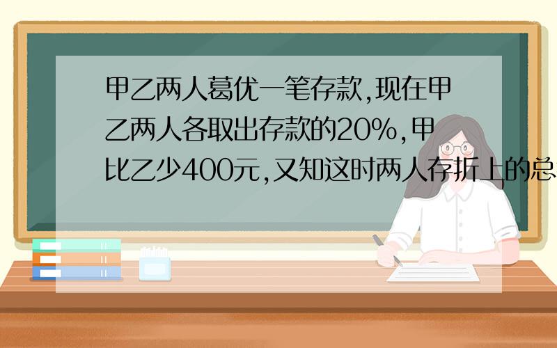 甲乙两人葛优一笔存款,现在甲乙两人各取出存款的20%,甲比乙少400元,又知这时两人存折上的总钱数是1440元,甲乙两人原来各有多少元存款?要算式!