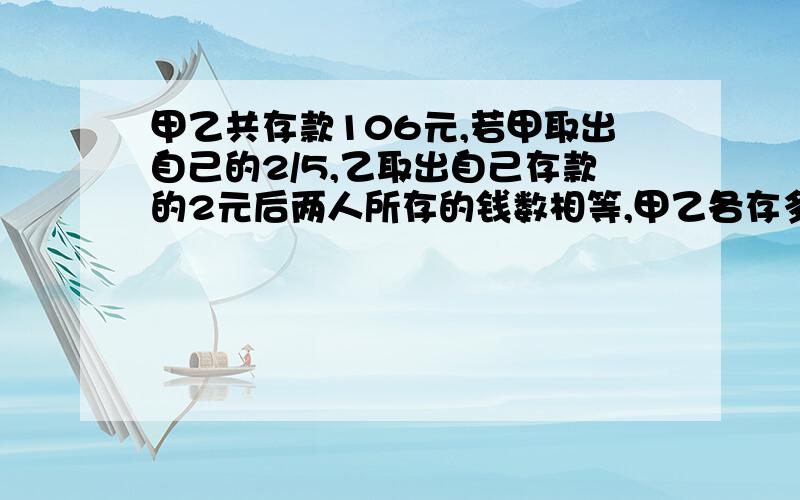 甲乙共存款106元,若甲取出自己的2/5,乙取出自己存款的2元后两人所存的钱数相等,甲乙各存多少元?.尽量别用难懂的方程.....真的不会耶...冥思苦想好久都没有思路...尽量别设两个未知数.