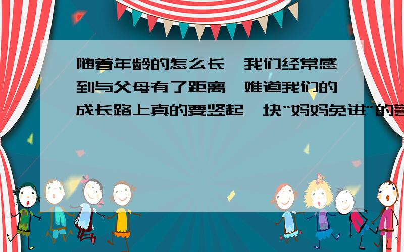 随着年龄的怎么长,我们经常感到与父母有了距离,难道我们的成长路上真的要竖起一块“妈妈免进”的警告牌吗请结合你的经历谈谈你的感受