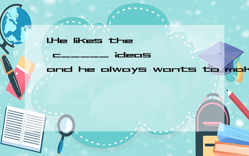 1.He likes the c_____ ideas and he always wants to make them ture.请问的就是横线上填写什么?