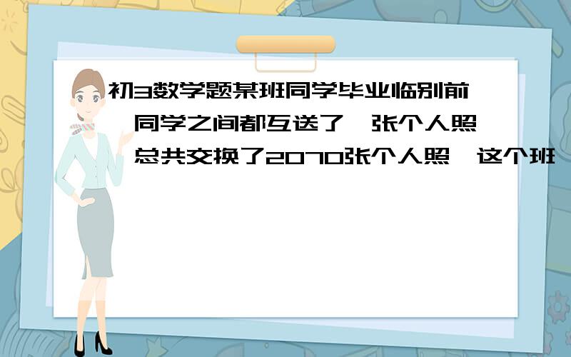 初3数学题某班同学毕业临别前,同学之间都互送了一张个人照,总共交换了2070张个人照,这个班一共有多少个同某班同学毕业临别前,同学之间都互送了一张个人照,总共交换了2070张个人照,这个