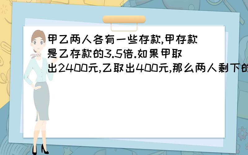 甲乙两人各有一些存款,甲存款是乙存款的3.5倍.如果甲取出2400元,乙取出400元,那么两人剩下的钱相等甲乙两人原来各有多少存款