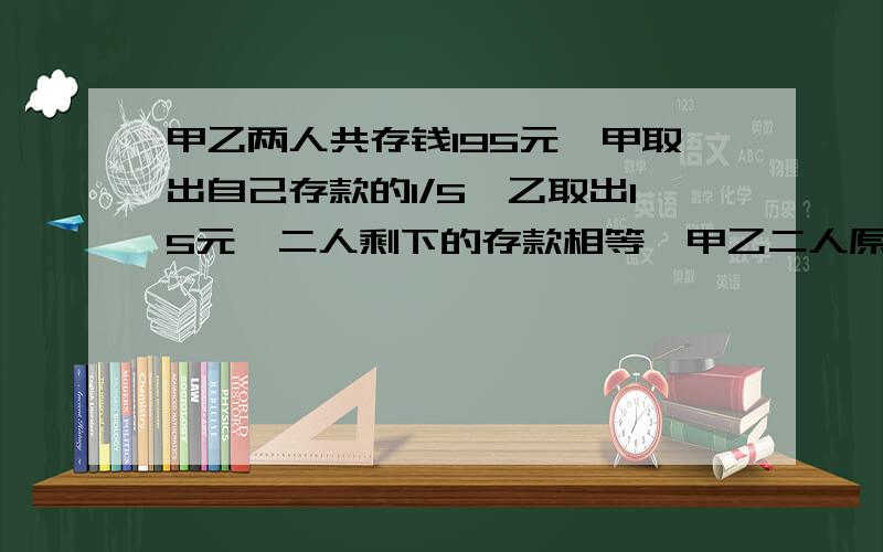 甲乙两人共存钱195元,甲取出自己存款的1/5,乙取出15元,二人剩下的存款相等,甲乙二人原来各存款多少元?