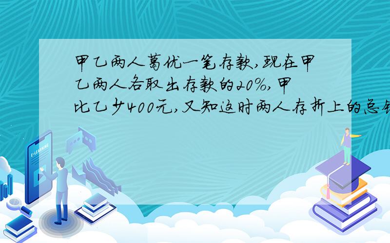 甲乙两人葛优一笔存款,现在甲乙两人各取出存款的20%,甲比乙少400元,又知这时两人存折上的总钱数是1440元,甲乙两人原来各有多少元存款?要算式,