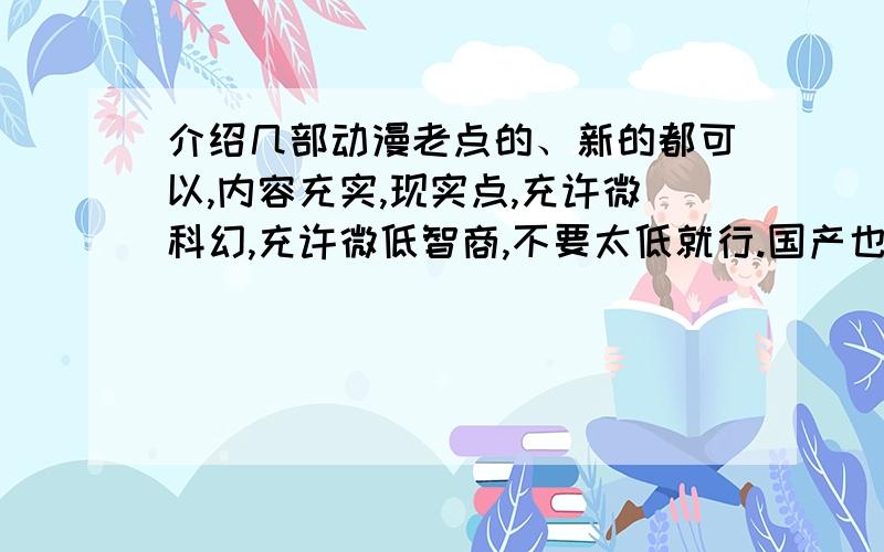 介绍几部动漫老点的、新的都可以,内容充实,现实点,充许微科幻,充许微低智商,不要太低就行.国产也ok,只要符合要求