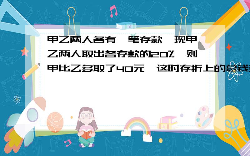 甲乙两人各有一笔存款,现甲,乙两人取出各存款的20%,则甲比乙多取了40元,这时存折上的总钱数是1440元.不要用二元一次方程组,还没学.