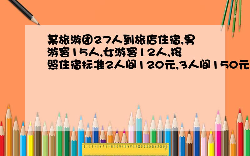 某旅游团27人到旅店住宿,男游客15人,女游客12人,按照住宿标准2人间120元,3人间150元,4人间160元,那种方案最划算?怎么算?