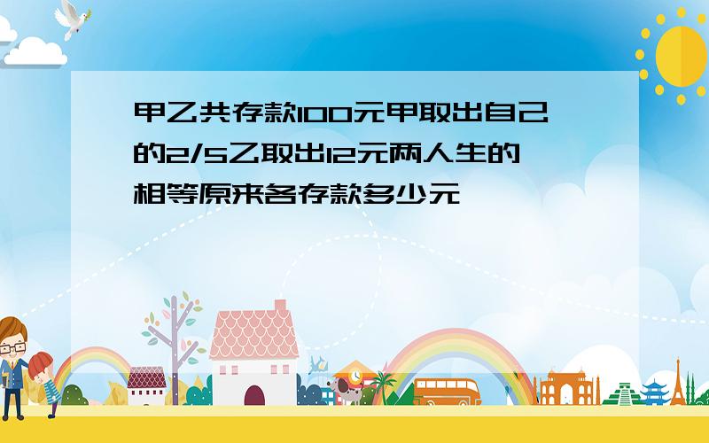 甲乙共存款100元甲取出自己的2/5乙取出12元两人生的相等原来各存款多少元