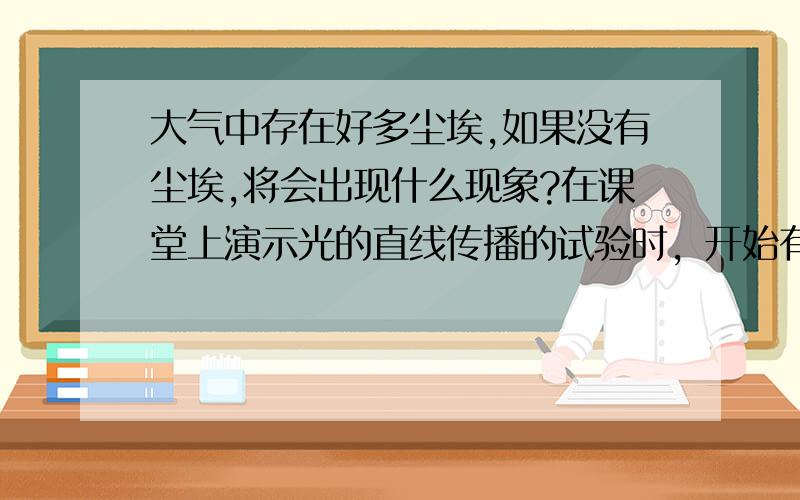 大气中存在好多尘埃,如果没有尘埃,将会出现什么现象?在课堂上演示光的直线传播的试验时，开始有些同学看到的现象不明显，针对这种情况，老师在光的传播线路上喷了一些烟雾，观察结