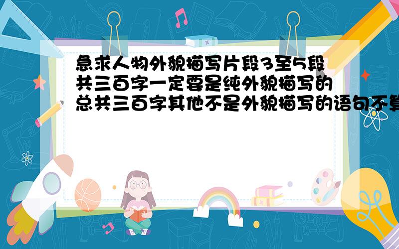 急求人物外貌描写片段3至5段共三百字一定要是纯外貌描写的总共三百字其他不是外貌描写的语句不算字数!最好不要是名著里的我们要求赏析每段五十字呢！名著里的很难赏析的！