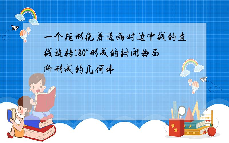 一个矩形绕着过两对边中线的直线旋转180°形成的封闭曲面所形成的几何体