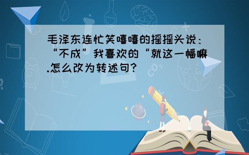 毛泽东连忙笑嘻嘻的摇摇头说：“不成”我喜欢的“就这一幅嘛.怎么改为转述句?