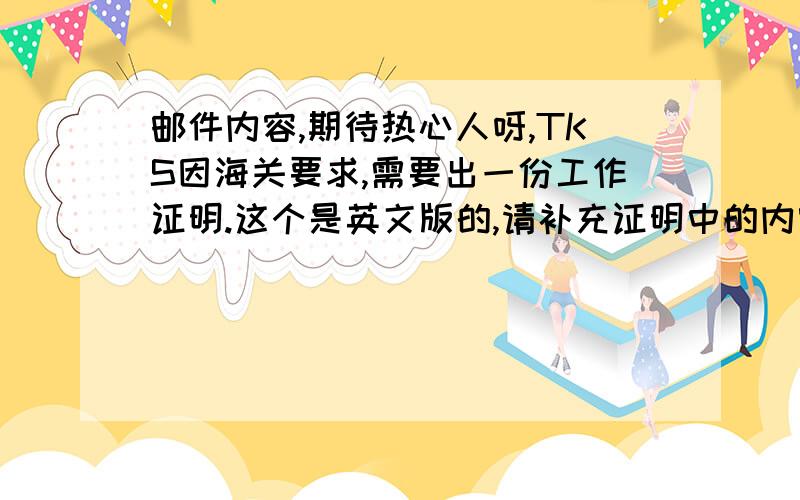 邮件内容,期待热心人呀,TKS因海关要求,需要出一份工作证明.这个是英文版的,请补充证明中的内容回发给我.我会将它翻译成中文版,然后发给您.中文版的工作证明必须加盖工作单位的正本公