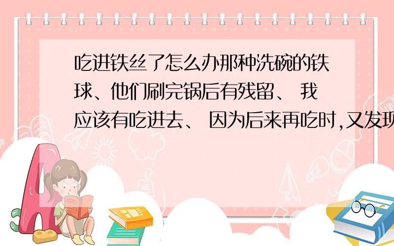 吃进铁丝了怎么办那种洗碗的铁球、他们刷完锅后有残留、 我应该有吃进去、 因为后来再吃时,又发现了铁丝、 我今天上了好几次厕所了、肚子有点痛、、 铁丝能不能排泄出去啊?会不会永