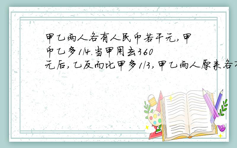 甲乙两人各有人民币若干元,甲币乙多1/4.当甲用去360元后,乙反而比甲多1/3,甲乙两人原来各有多少元正确答案是甲：900,乙：720.